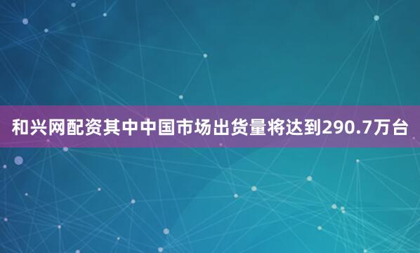 和兴网配资其中中国市场出货量将达到290.7万台