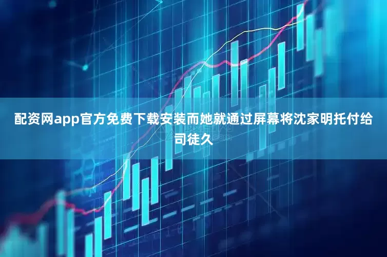 配资网app官方免费下载安装而她就通过屏幕将沈家明托付给司徒久