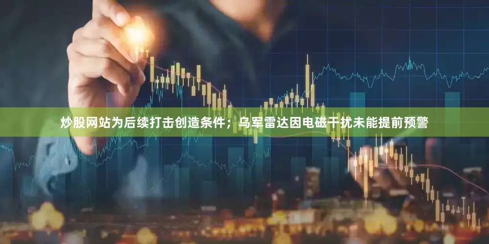 炒股网站为后续打击创造条件；乌军雷达因电磁干扰未能提前预警