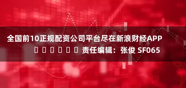 全国前10正规配资公司平台尽在新浪财经APP            						责任编辑：张俊 SF065