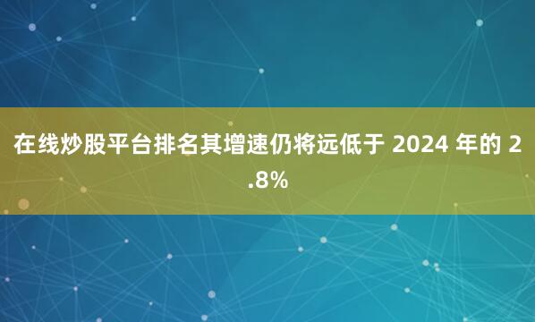 在线炒股平台排名其增速仍将远低于 2024 年的 2.8%