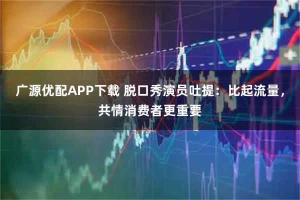 广源优配APP下载 脱口秀演员吐提：比起流量，共情消费者更重要