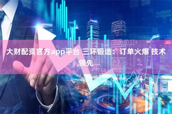 大财配资官方app平台 三环锻造：订单火爆 技术领先