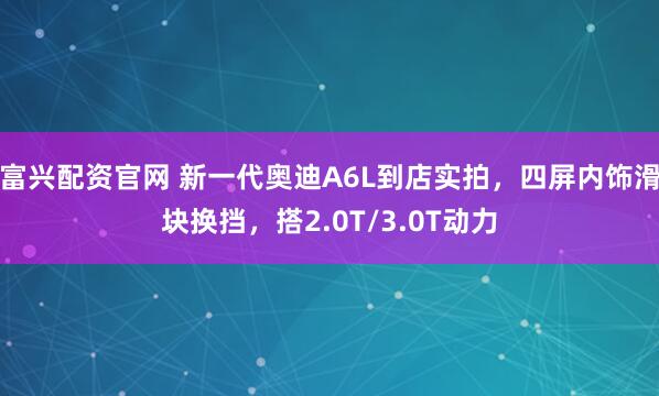 富兴配资官网 新一代奥迪A6L到店实拍，四屏内饰滑块换挡，搭2.0T/3.0T动力