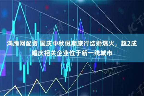 鸿腾网配资 国庆中秋假期旅行结婚爆火，超2成婚庆相关企业位于新一线城市