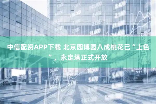 中信配资APP下载 北京园博园八成桃花已“上色”,永定塔正式开放