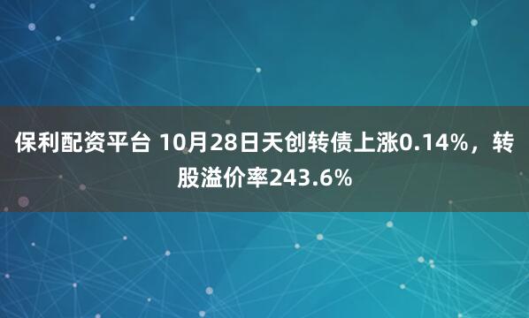 保利配资平台 10月28日天创转债上涨0.14%,转股溢价率243.6%