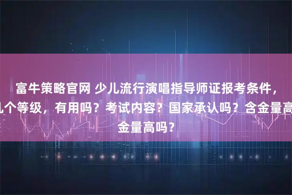 富牛策略官网 少儿流行演唱指导师证报考条件，有几个等级，有用吗？考试内容？国家承认吗？含金量高吗？