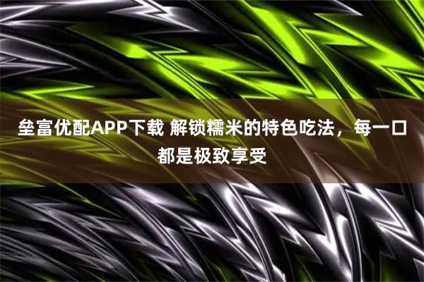 垒富优配APP下载 解锁糯米的特色吃法，每一口都是极致享受
