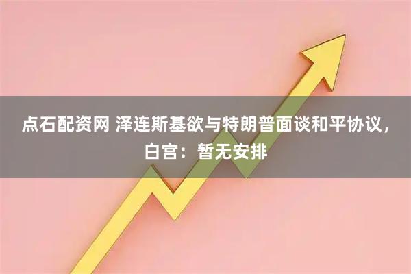 点石配资网 泽连斯基欲与特朗普面谈和平协议，白宫：暂无安排