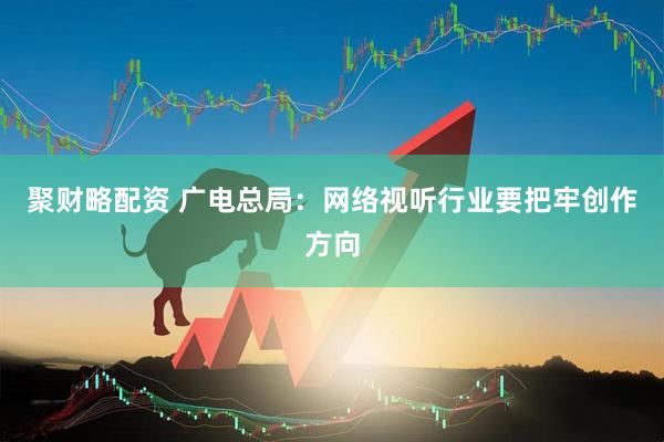 聚财略配资 广电总局:网络视听行业要把牢创作方向