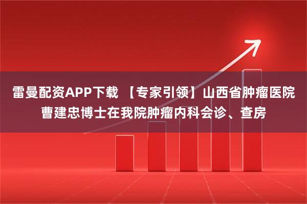 雷曼配资APP下载 【专家引领】山西省肿瘤医院曹建忠博士在我院肿瘤内科会诊、查房