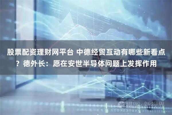 股票配资理财网平台 中德经贸互动有哪些新看点？德外长：愿在安世半导体问题上发挥作用