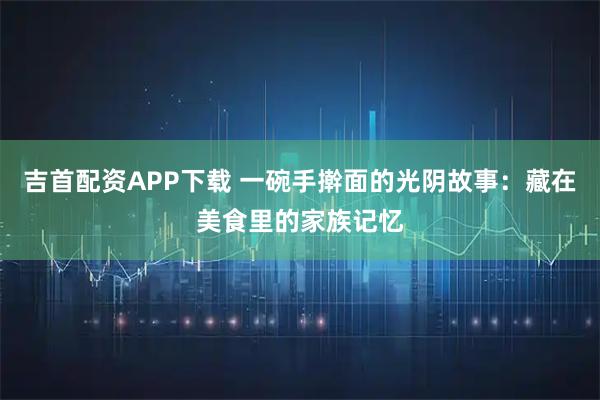 吉首配资APP下载 一碗手擀面的光阴故事：藏在美食里的家族记忆