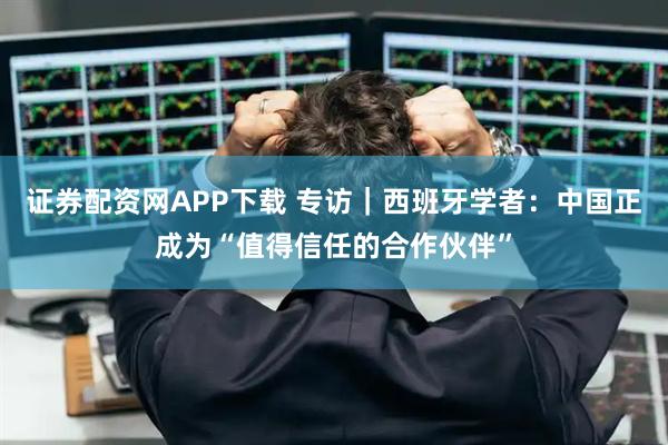 证券配资网APP下载 专访｜西班牙学者：中国正成为“值得信任的合作伙伴”