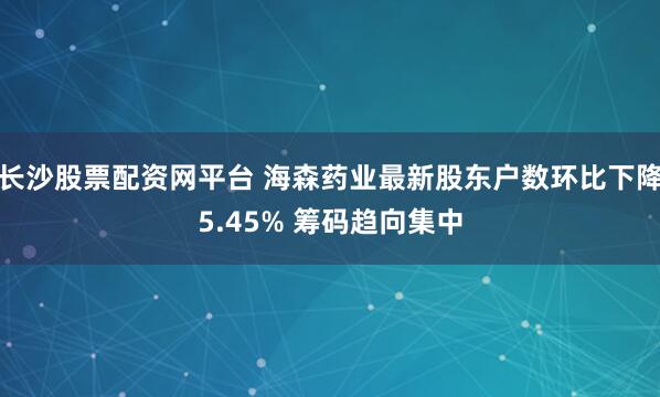 长沙股票配资网平台 海森药业最新股东户数环比下降5.45% 筹码趋向集中