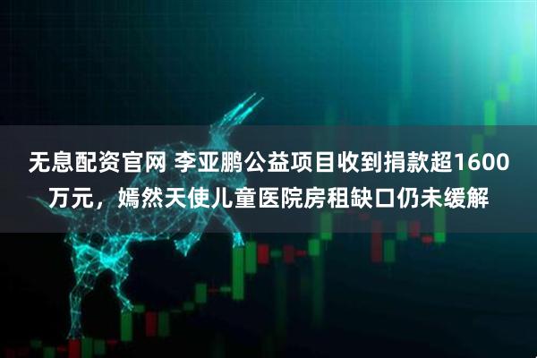 无息配资官网 李亚鹏公益项目收到捐款超1600万元，嫣然天使儿童医院房租缺口仍未缓解