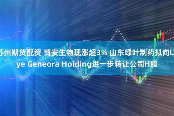 苏州期货配资 博安生物现涨超3% 山东绿叶制药拟向Luye Geneora Holding进一步转让公司H股