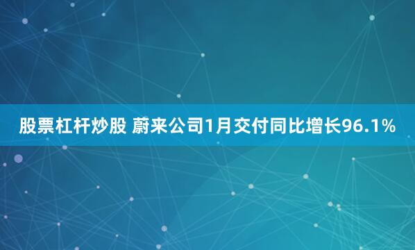 股票杠杆炒股 蔚来公司1月交付同比增长96.1%