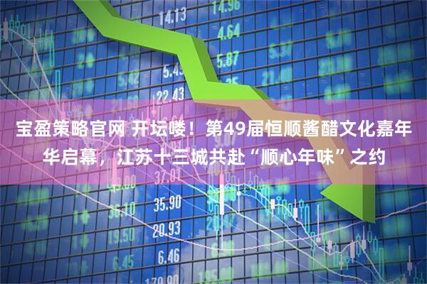 宝盈策略官网 开坛喽！第49届恒顺酱醋文化嘉年华启幕，江苏十三城共赴“顺心年味”之约