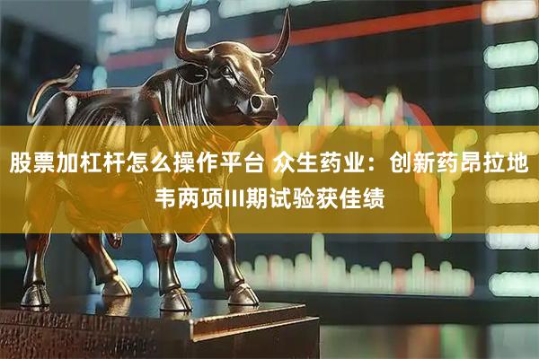 股票加杠杆怎么操作平台 众生药业：创新药昂拉地韦两项III期试验获佳绩