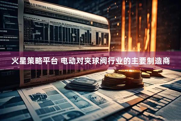 火星策略平台 电动对夹球阀行业的主要制造商