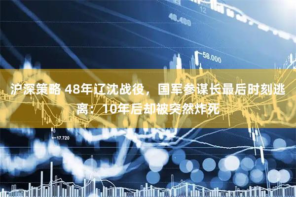 沪深策略 48年辽沈战役，国军参谋长最后时刻逃离：10年后却被突然炸死