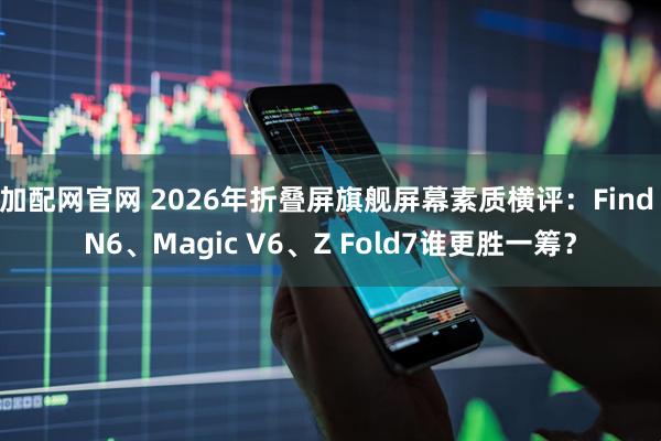 加配网官网 2026年折叠屏旗舰屏幕素质横评：Find N6、Magic V6、Z Fold7谁更胜一筹？