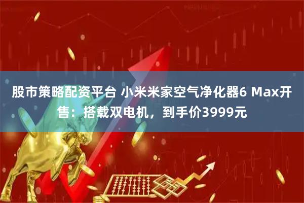 股市策略配资平台 小米米家空气净化器6 Max开售：搭载双电机，到手价3999元