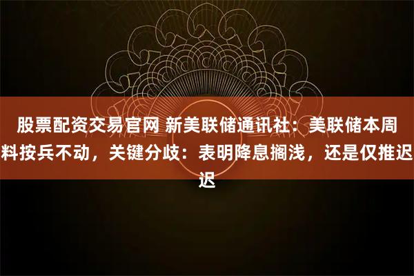 股票配资交易官网 新美联储通讯社：美联储本周料按兵不动，关键分歧：表明降息搁浅，还是仅推迟